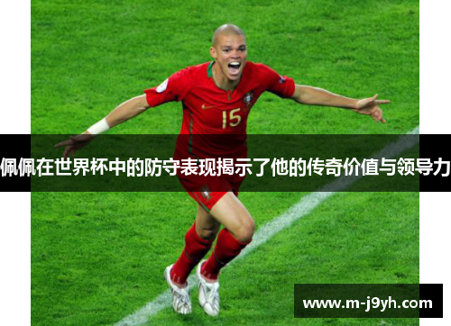 佩佩在世界杯中的防守表现揭示了他的传奇价值与领导力