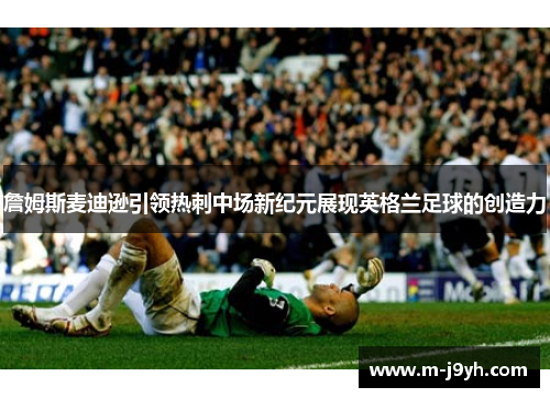 詹姆斯麦迪逊引领热刺中场新纪元展现英格兰足球的创造力