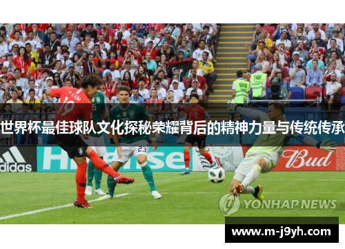 世界杯最佳球队文化探秘荣耀背后的精神力量与传统传承 世界杯最佳球队文化探秘荣耀背后的精神力量与传统传承