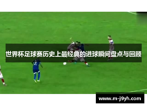 世界杯足球赛历史上最经典的进球瞬间盘点与回顾