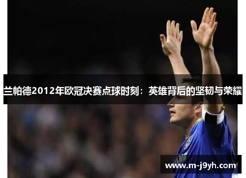 兰帕德2012年欧冠决赛点球时刻:英雄背后的坚韧与荣耀 兰帕德2012年欧冠决赛点球时刻:英雄背后的坚韧与荣耀