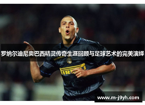 罗纳尔迪尼奥巴西精灵传奇生涯回顾与足球艺术的完美演绎