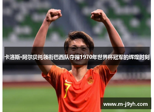 卡洛斯·阿尔贝托领衔巴西队夺得1970年世界杯冠军的辉煌时刻