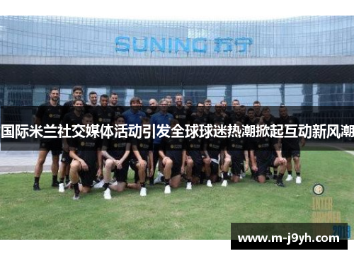 国际米兰社交媒体活动引发全球球迷热潮掀起互动新风潮