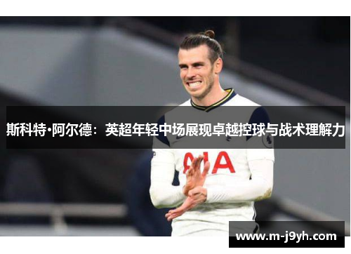 斯科特·阿尔德：英超年轻中场展现卓越控球与战术理解力
