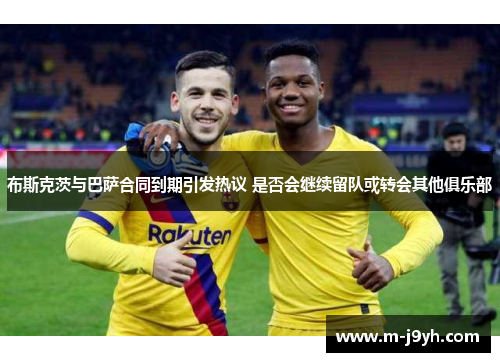 布斯克茨与巴萨合同到期引发热议 是否会继续留队或转会其他俱乐部 布斯克茨与巴萨合同到期引发热议 是否会继续留队或转会其他俱乐部