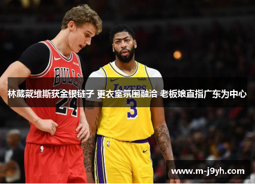 林葳戴维斯获金银链子 更衣室氛围融洽 老板娘直指广东为中心 林葳戴维斯获金银链子 更衣室氛围融洽 老板娘直指广东为中心