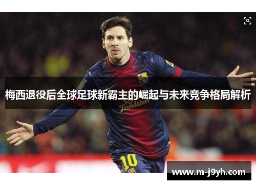 梅西退役后全球足球新霸主的崛起与未来竞争格局解析