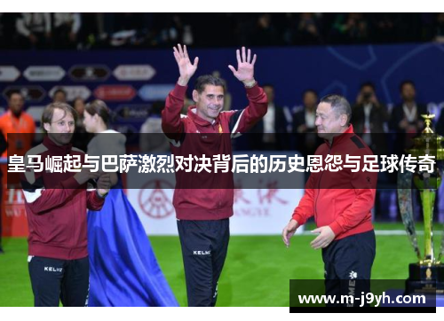 皇马崛起与巴萨激烈对决背后的历史恩怨与足球传奇