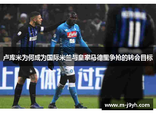 卢库米为何成为国际米兰与皇家马德里争抢的转会目标