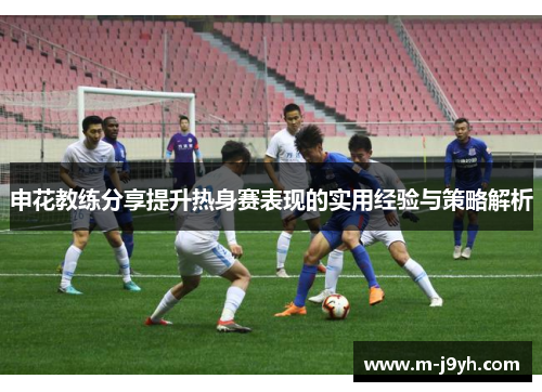 申花教练分享提升热身赛表现的实用经验与策略解析