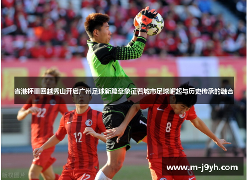 省港杯重回越秀山开启广州足球新篇章象征着城市足球崛起与历史传承的融合