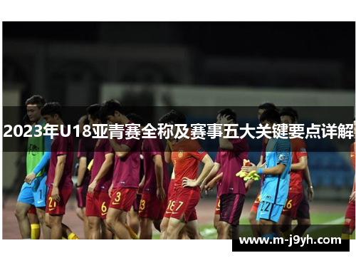 2023年U18亚青赛全称及赛事五大关键要点详解