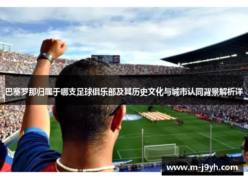巴塞罗那归属于哪支足球俱乐部及其历史文化与城市认同背景解析详